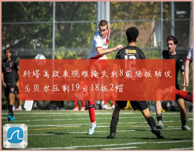科塔高效表现难掩失利8前场板助攻戈贝尔压制19分18板2帽