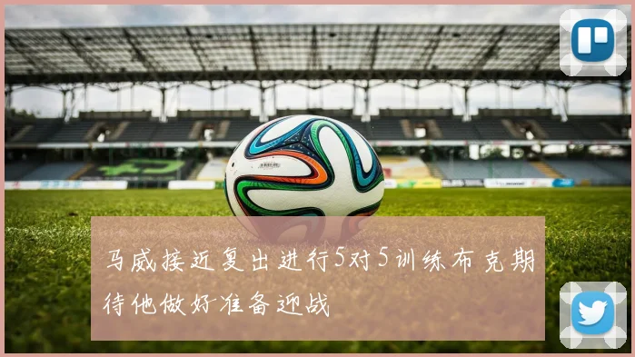 马威接近复出进行5对5训练布克期待他做好准备迎战