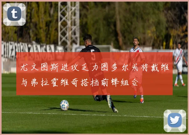 尤文图斯进攻乏力图多尔或将戴维与弗拉霍维奇搭档前锋组合