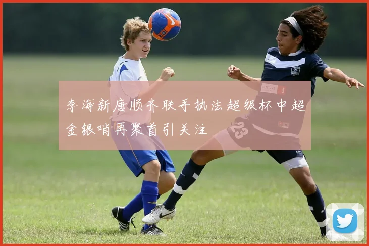 李海新唐顺齐联手执法超级杯中超金银哨再聚首引关注