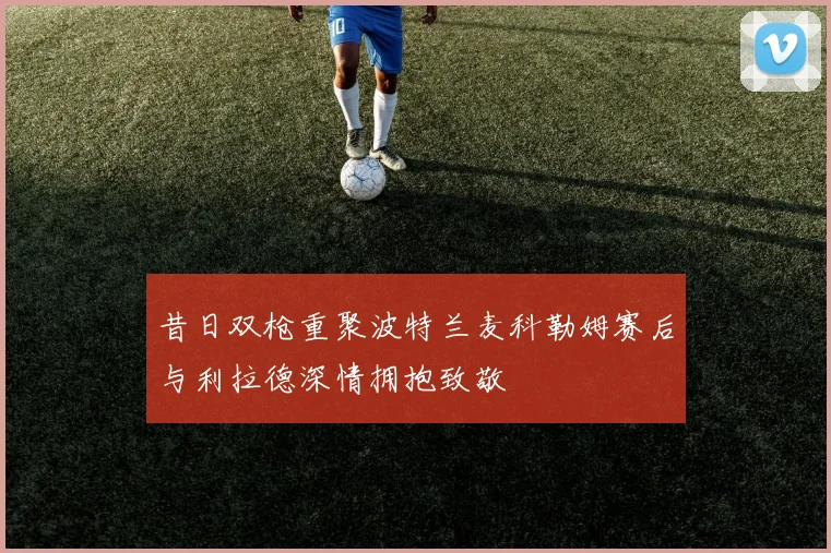 昔日双枪重聚波特兰麦科勒姆赛后与利拉德深情拥抱致敬