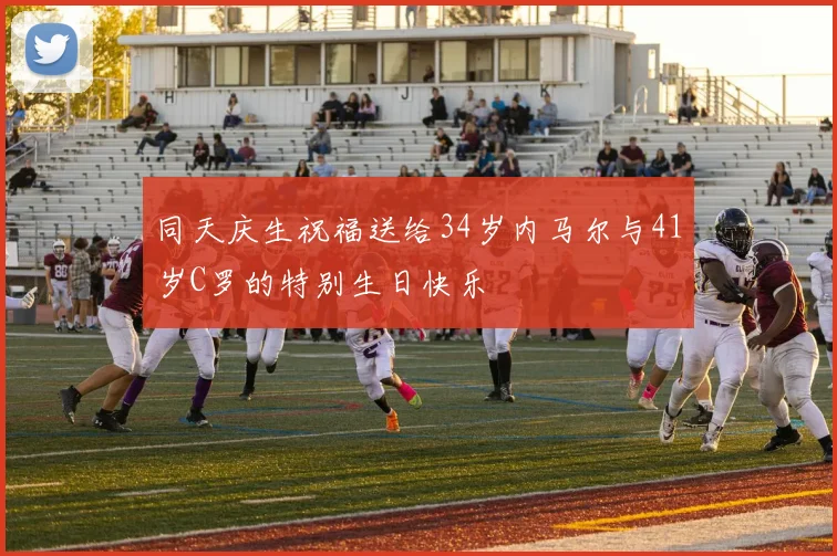 同天庆生祝福送给34岁内马尔与41岁C罗的特别生日快乐