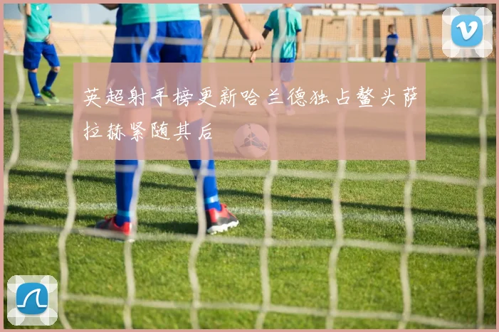 英超射手榜更新哈兰德独占鳌头萨拉赫紧随其后