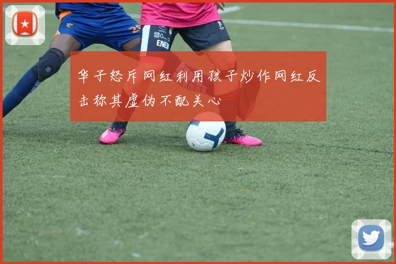 华子怒斥网红利用孩子炒作网红反击称其虚伪不配关心