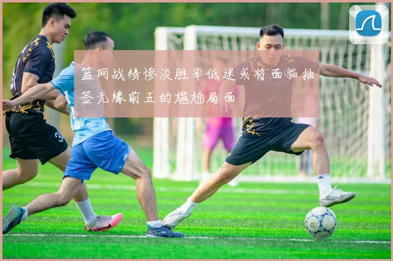 篮网战绩惨淡胜率低迷或将面临抽签无缘前五的尴尬局面