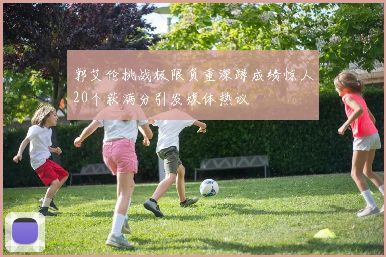 郭艾伦挑战极限负重深蹲成绩惊人20个获满分引发媒体热议